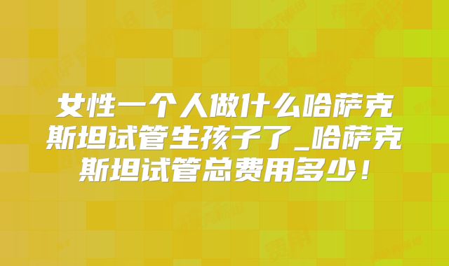 女性一个人做什么哈萨克斯坦试管生孩子了_哈萨克斯坦试管总费用多少！