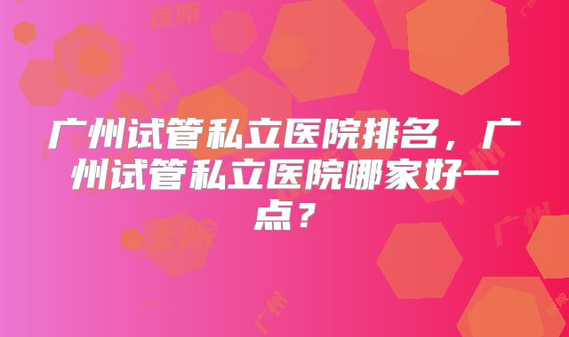 广州试管私立医院排名,广州试管私立医院哪家好一点?