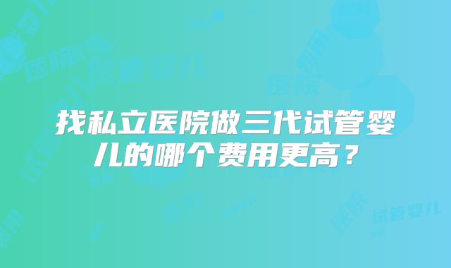 找私立医院做三代试管婴儿的哪个费用更高？