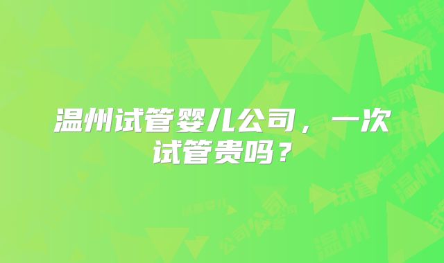 温州试管婴儿公司，一次试管贵吗？