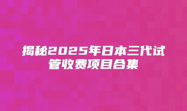 揭秘2025年日本三代试管收费项目合集
