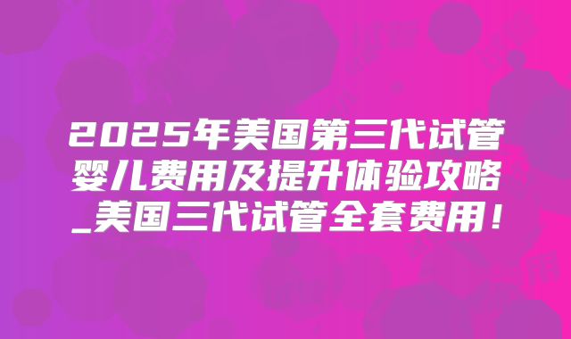 2025年美国第三代试管婴儿费用及提升体验攻略_美国三代试管全套费用！