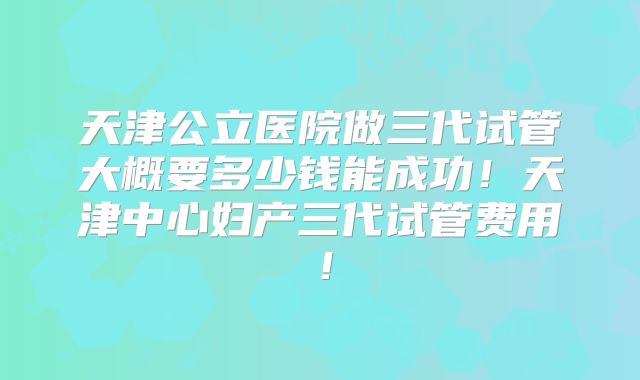 天津公立医院做三代试管大概要多少钱能成功!天津中心妇产三代试管费用!