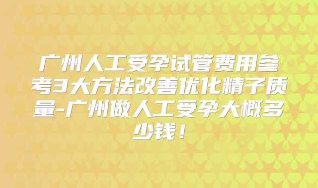 广州人工受孕试管费用参考3大方法改善优化精子质量-广州做人工受孕大概多少钱！