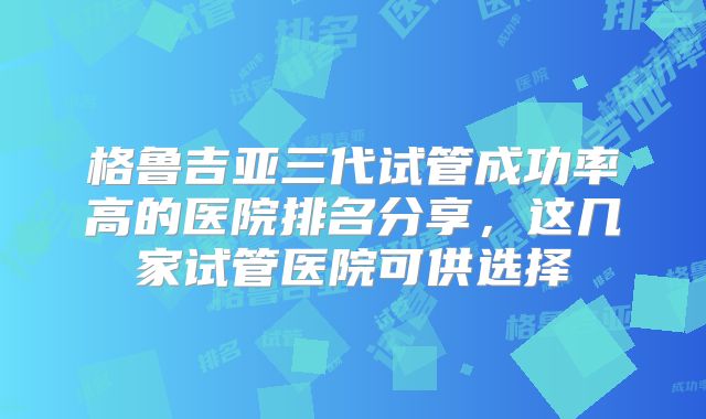 格鲁吉亚三代试管成功率高的医院排名分享，这几家试管医院可供选择