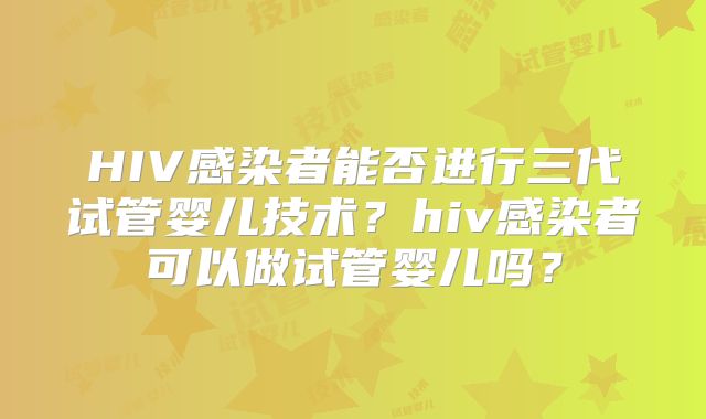 HIV感染者能否进行三代试管婴儿技术?hiv感染者可以做试管婴儿吗?