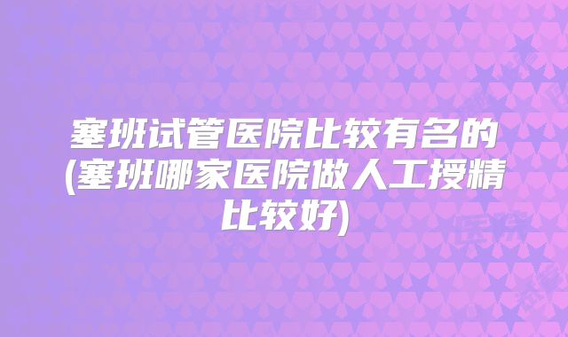 塞班试管医院比较有名的(塞班哪家医院做人工授精比较好)