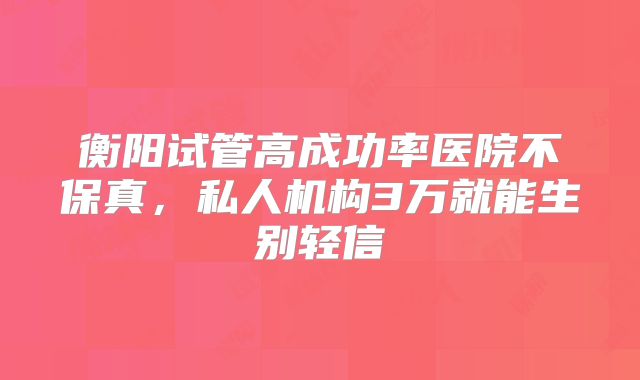 衡阳试管高成功率医院不保真,私人机构3万就能生别轻信