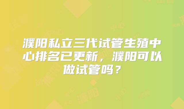 濮阳私立三代试管生殖中心排名已更新，濮阳可以做试管吗？