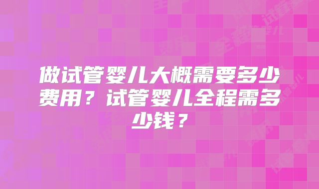 做试管婴儿大概需要多少费用？试管婴儿全程需多少钱？