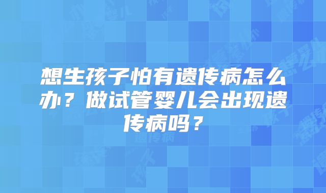 想生孩子怕有遗传病怎么办？做试管婴儿会出现遗传病吗？