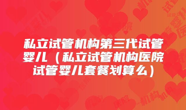 私立试管机构第三代试管婴儿（私立试管机构医院试管婴儿套餐划算么）