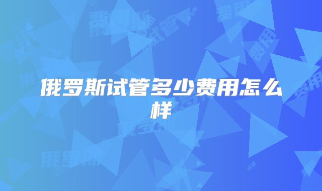 俄罗斯试管多少费用怎么样