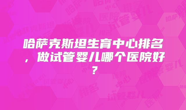 哈萨克斯坦生育中心排名，做试管婴儿哪个医院好？