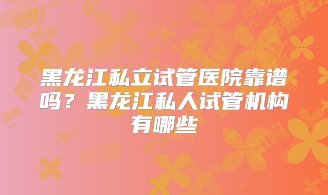 黑龙江私立试管医院靠谱吗?黑龙江私人试管机构有哪些