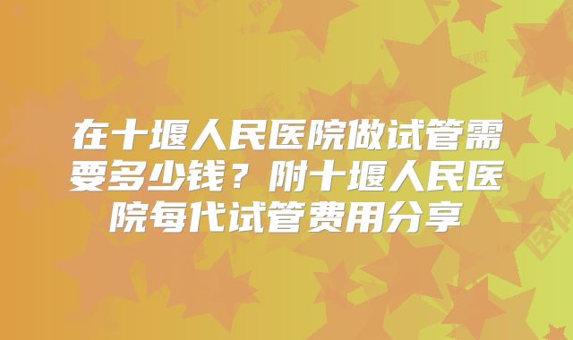 在十堰人民医院做试管需要多少钱？附十堰人民医院每代试管费用分享