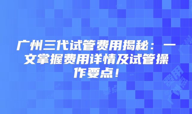 广州三代试管费用揭秘：一文掌握费用详情及试管操作要点！