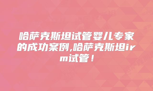 哈萨克斯坦试管婴儿专家的成功案例,哈萨克斯坦irm试管！