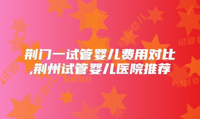 荆门一试管婴儿费用对比,荆州试管婴儿医院推荐