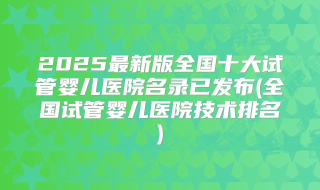 2025最新版全国十大试管婴儿医院名录已发布(全国试管婴儿医院技术排名)