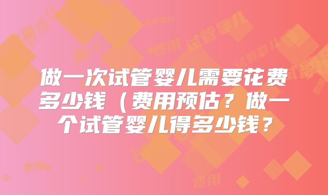 做一次试管婴儿需要花费多少钱(费用预估?做一个试管婴儿得多少钱?