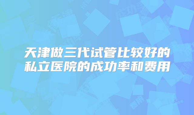 天津做三代试管比较好的私立医院的成功率和费用