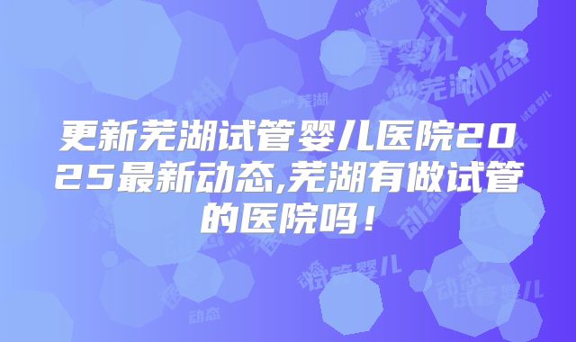 更新芜湖试管婴儿医院2025最新动态,芜湖有做试管的医院吗!