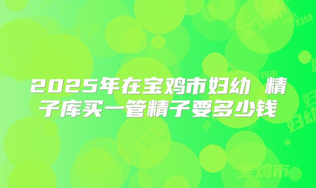2025年在宝鸡市妇幼 精子库买一管精子要多少钱