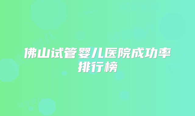 佛山试管婴儿医院成功率排行榜
