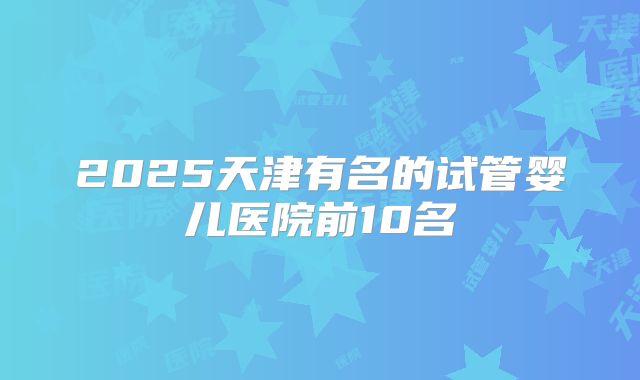 2025天津有名的试管婴儿医院前10名