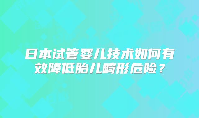 日本试管婴儿技术如何有效降低胎儿畸形危险？