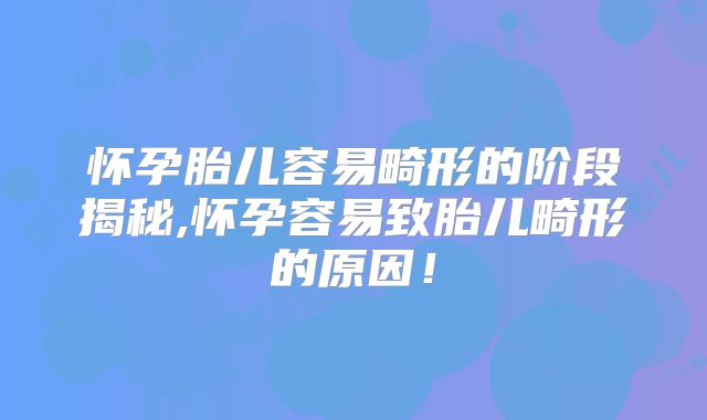 怀孕胎儿容易畸形的阶段揭秘,怀孕容易致胎儿畸形的原因！