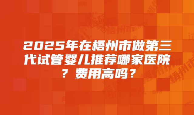 2025年在梧州市做第三代试管婴儿推荐哪家医院？费用高吗？