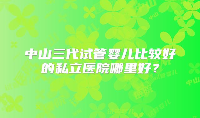 中山三代试管婴儿比较好的私立医院哪里好？