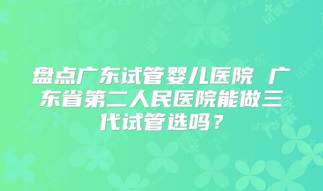 盘点广东试管婴儿医院 广东省第二人民医院能做三代试管选吗？