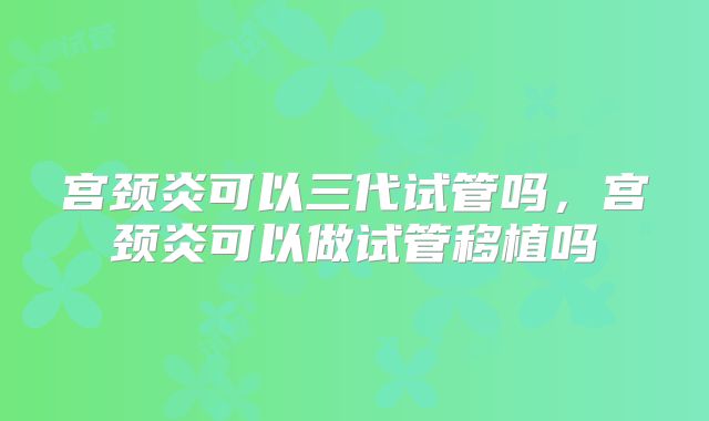 宫颈炎可以三代试管吗,宫颈炎可以做试管移植吗