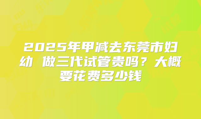2025年甲减去东莞市妇幼 做三代试管贵吗?大概要花费多少钱