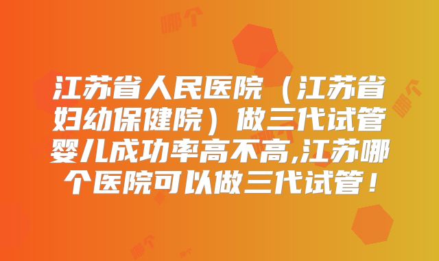 江苏省人民医院（江苏省妇幼保健院）做三代试管婴儿成功率高不高,江苏哪个医院可以做三代试管！
