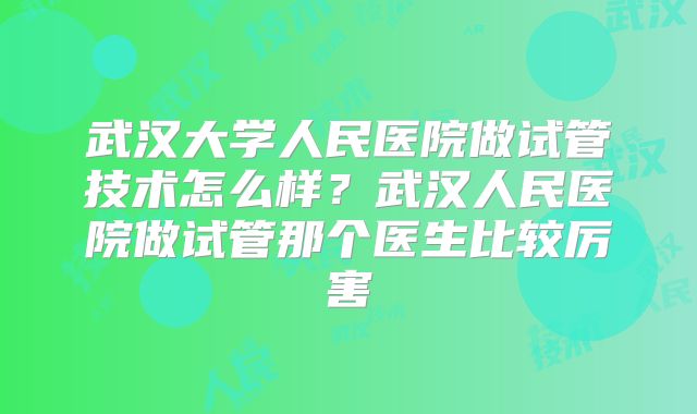 武汉大学人民医院做试管技术怎么样？武汉人民医院做试管那个医生比较厉害