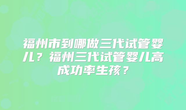 福州市到哪做三代试管婴儿?福州三代试管婴儿高成功率生孩?