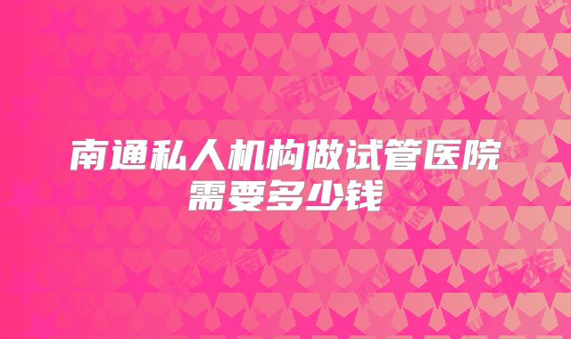南通私人机构做试管医院需要多少钱