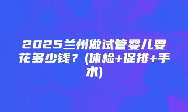 2025兰州做试管婴儿要花多少钱？(体检+促排+手术)