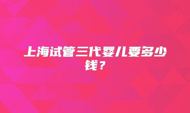 上海试管三代婴儿要多少钱?