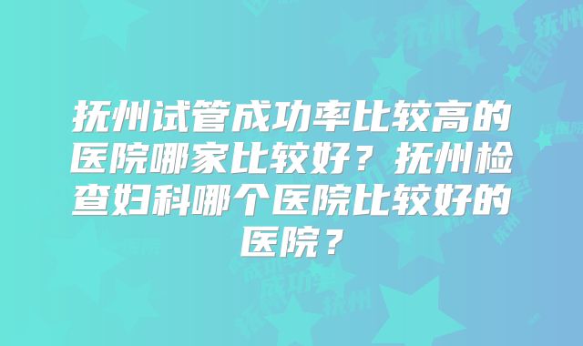 抚州试管成功率比较高的医院哪家比较好?抚州检查妇科哪个医院比较好的医院?