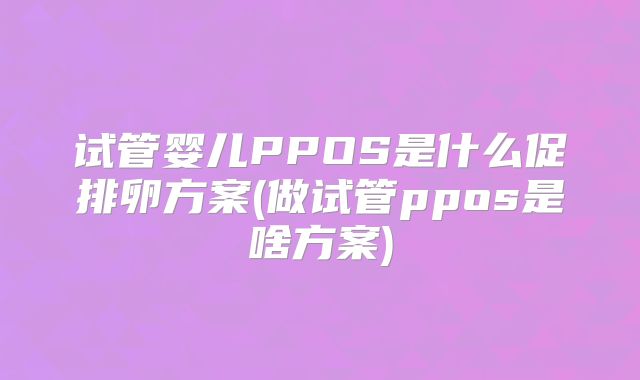 试管婴儿PPOS是什么促排卵方案(做试管ppos是啥方案)