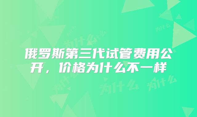 俄罗斯第三代试管费用公开,价格为什么不一样
