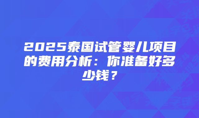 2025泰国试管婴儿项目的费用分析：你准备好多少钱？