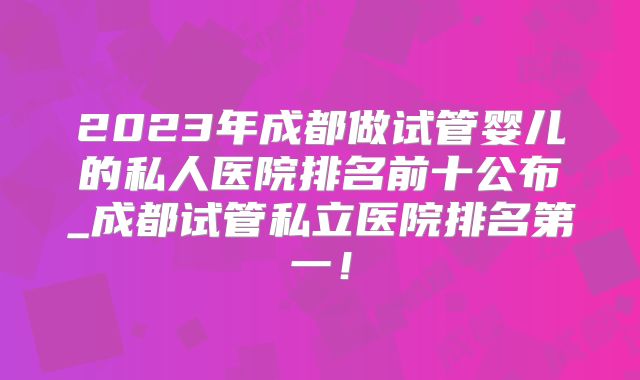 2023年成都做试管婴儿的私人医院排名前十公布_成都试管私立医院排名第一!