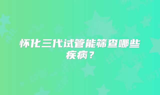 怀化三代试管能筛查哪些疾病？