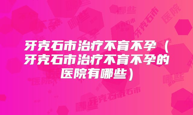 牙克石市治疗不育不孕（牙克石市治疗不育不孕的医院有哪些）